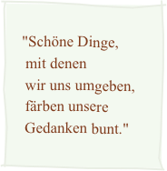 
   "Schöne Dinge,    mit denen    wir uns umgeben,    färben unsere    Gedanken bunt."